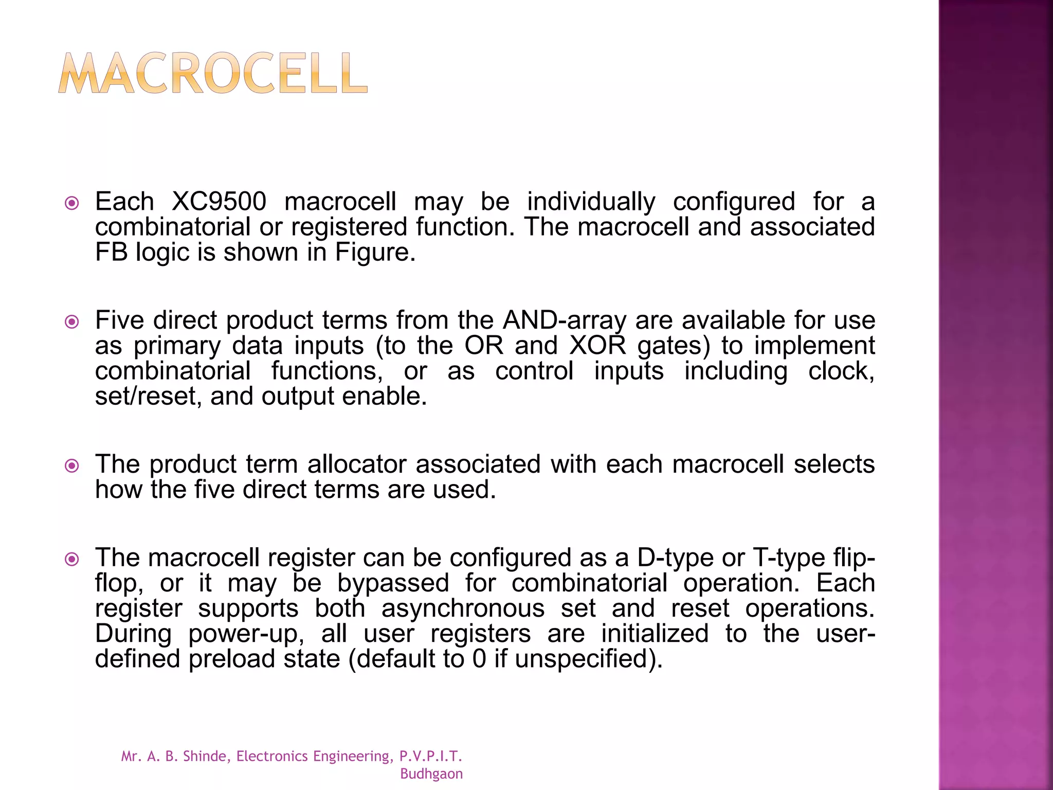  Each XC9500 macrocell may be individually configured for a 
combinatorial or registered function. The macrocell and associated 
FB logic is shown in Figure. 
 Five direct product terms from the AND-array are available for use 
as primary data inputs (to the OR and XOR gates) to implement 
combinatorial functions, or as control inputs including clock, 
set/reset, and output enable. 
 The product term allocator associated with each macrocell selects 
how the five direct terms are used. 
 The macrocell register can be configured as a D-type or T-type flip-flop, 
or it may be bypassed for combinatorial operation. Each 
register supports both asynchronous set and reset operations. 
During power-up, all user registers are initialized to the user-defined 
preload state (default to 0 if unspecified). 
Mr. A. B. Shinde, Electronics Engineering, P.V.P.I.T. 
Budhgaon 
 