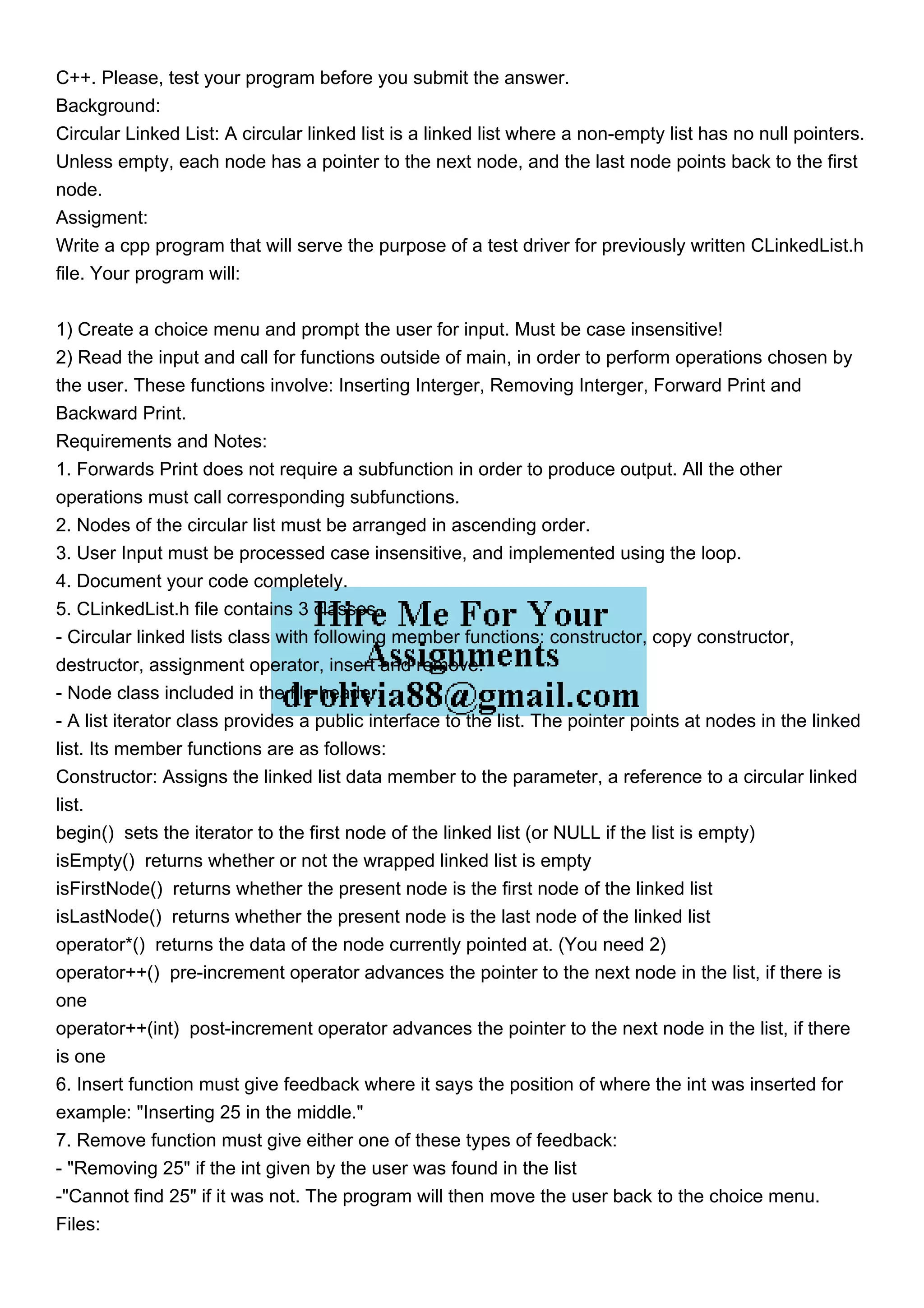 C++. Please, test your program before you submit the answer.
Background:
Circular Linked List: A circular linked list is a linked list where a non-empty list has no null pointers.
Unless empty, each node has a pointer to the next node, and the last node points back to the first
node.
Assigment:
Write a cpp program that will serve the purpose of a test driver for previously written CLinkedList.h
file. Your program will:
1) Create a choice menu and prompt the user for input. Must be case insensitive!
2) Read the input and call for functions outside of main, in order to perform operations chosen by
the user. These functions involve: Inserting Interger, Removing Interger, Forward Print and
Backward Print.
Requirements and Notes:
1. Forwards Print does not require a subfunction in order to produce output. All the other
operations must call corresponding subfunctions.
2. Nodes of the circular list must be arranged in ascending order.
3. User Input must be processed case insensitive, and implemented using the loop.
4. Document your code completely.
5. CLinkedList.h file contains 3 classes.
- Circular linked lists class with following member functions: constructor, copy constructor,
destructor, assignment operator, insert and remove.
- Node class included in the file header.
- A list iterator class provides a public interface to the list. The pointer points at nodes in the linked
list. Its member functions are as follows:
Constructor: Assigns the linked list data member to the parameter, a reference to a circular linked
list.
begin() sets the iterator to the first node of the linked list (or NULL if the list is empty)
isEmpty() returns whether or not the wrapped linked list is empty
isFirstNode() returns whether the present node is the first node of the linked list
isLastNode() returns whether the present node is the last node of the linked list
operator*() returns the data of the node currently pointed at. (You need 2)
operator++() pre-increment operator advances the pointer to the next node in the list, if there is
one
operator++(int) post-increment operator advances the pointer to the next node in the list, if there
is one
6. Insert function must give feedback where it says the position of where the int was inserted for
example: "Inserting 25 in the middle."
7. Remove function must give either one of these types of feedback:
- "Removing 25" if the int given by the user was found in the list
-"Cannot find 25" if it was not. The program will then move the user back to the choice menu.
Files:
 