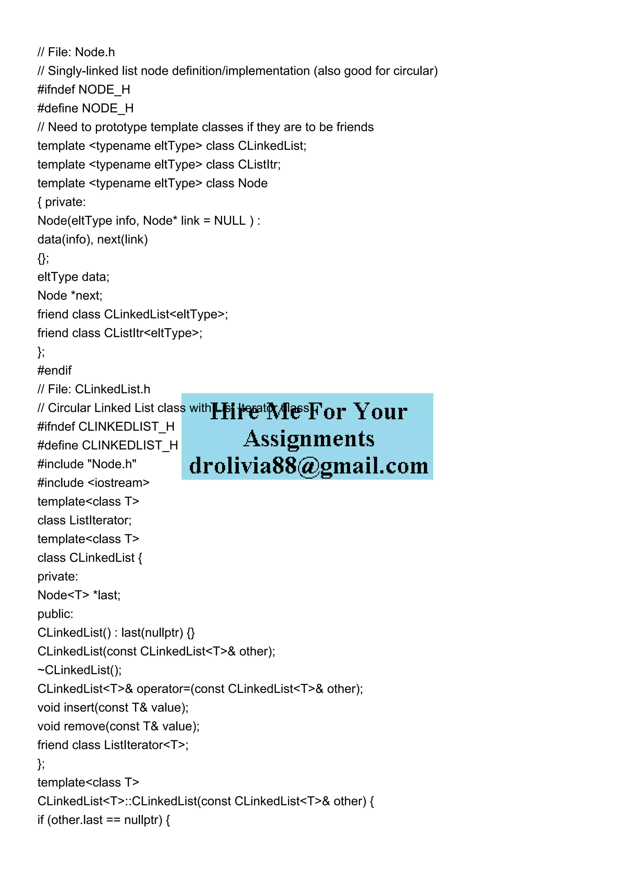 // File: Node.h
// Singly-linked list node definition/implementation (also good for circular)
#ifndef NODE_H
#define NODE_H
// Need to prototype template classes if they are to be friends
template <typename eltType> class CLinkedList;
template <typename eltType> class CListItr;
template <typename eltType> class Node
{ private:
Node(eltType info, Node* link = NULL ) :
data(info), next(link)
{};
eltType data;
Node *next;
friend class CLinkedList<eltType>;
friend class CListItr<eltType>;
};
#endif
// File: CLinkedList.h
// Circular Linked List class with List Iterator class
#ifndef CLINKEDLIST_H
#define CLINKEDLIST_H
#include "Node.h"
#include <iostream>
template<class T>
class ListIterator;
template<class T>
class CLinkedList {
private:
Node<T> *last;
public:
CLinkedList() : last(nullptr) {}
CLinkedList(const CLinkedList<T>& other);
~CLinkedList();
CLinkedList<T>& operator=(const CLinkedList<T>& other);
void insert(const T& value);
void remove(const T& value);
friend class ListIterator<T>;
};
template<class T>
CLinkedList<T>::CLinkedList(const CLinkedList<T>& other) {
if (other.last == nullptr) {
 