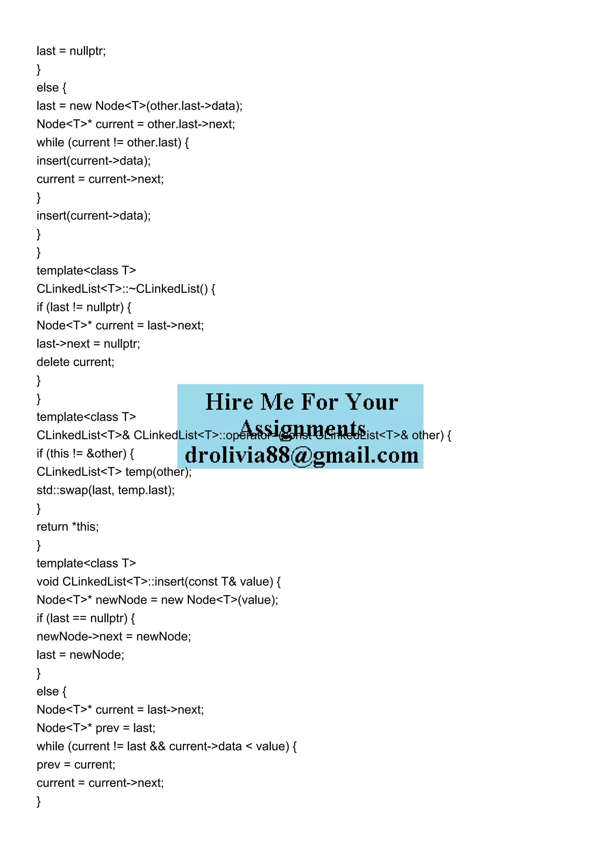 last = nullptr;
}
else {
last = new Node<T>(other.last->data);
Node<T>* current = other.last->next;
while (current != other.last) {
insert(current->data);
current = current->next;
}
insert(current->data);
}
}
template<class T>
CLinkedList<T>::~CLinkedList() {
if (last != nullptr) {
Node<T>* current = last->next;
last->next = nullptr;
delete current;
}
}
template<class T>
CLinkedList<T>& CLinkedList<T>::operator=(const CLinkedList<T>& other) {
if (this != &other) {
CLinkedList<T> temp(other);
std::swap(last, temp.last);
}
return *this;
}
template<class T>
void CLinkedList<T>::insert(const T& value) {
Node<T>* newNode = new Node<T>(value);
if (last == nullptr) {
newNode->next = newNode;
last = newNode;
}
else {
Node<T>* current = last->next;
Node<T>* prev = last;
while (current != last && current->data < value) {
prev = current;
current = current->next;
}
 