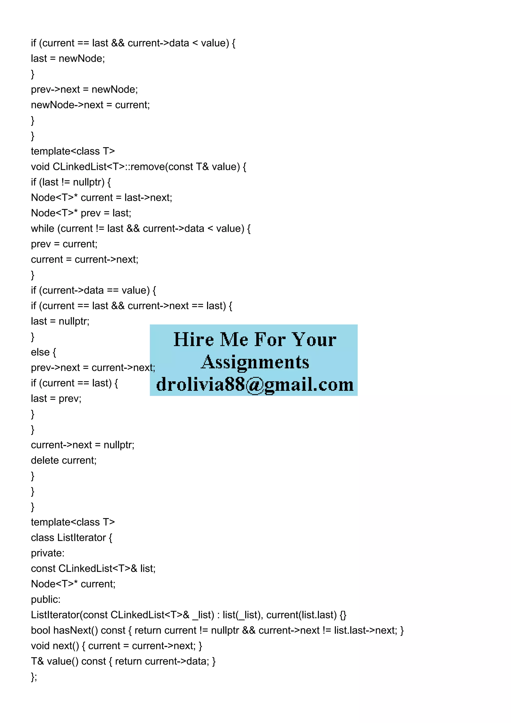 if (current == last && current->data < value) {
last = newNode;
}
prev->next = newNode;
newNode->next = current;
}
}
template<class T>
void CLinkedList<T>::remove(const T& value) {
if (last != nullptr) {
Node<T>* current = last->next;
Node<T>* prev = last;
while (current != last && current->data < value) {
prev = current;
current = current->next;
}
if (current->data == value) {
if (current == last && current->next == last) {
last = nullptr;
}
else {
prev->next = current->next;
if (current == last) {
last = prev;
}
}
current->next = nullptr;
delete current;
}
}
}
template<class T>
class ListIterator {
private:
const CLinkedList<T>& list;
Node<T>* current;
public:
ListIterator(const CLinkedList<T>& _list) : list(_list), current(list.last) {}
bool hasNext() const { return current != nullptr && current->next != list.last->next; }
void next() { current = current->next; }
T& value() const { return current->data; }
};
 