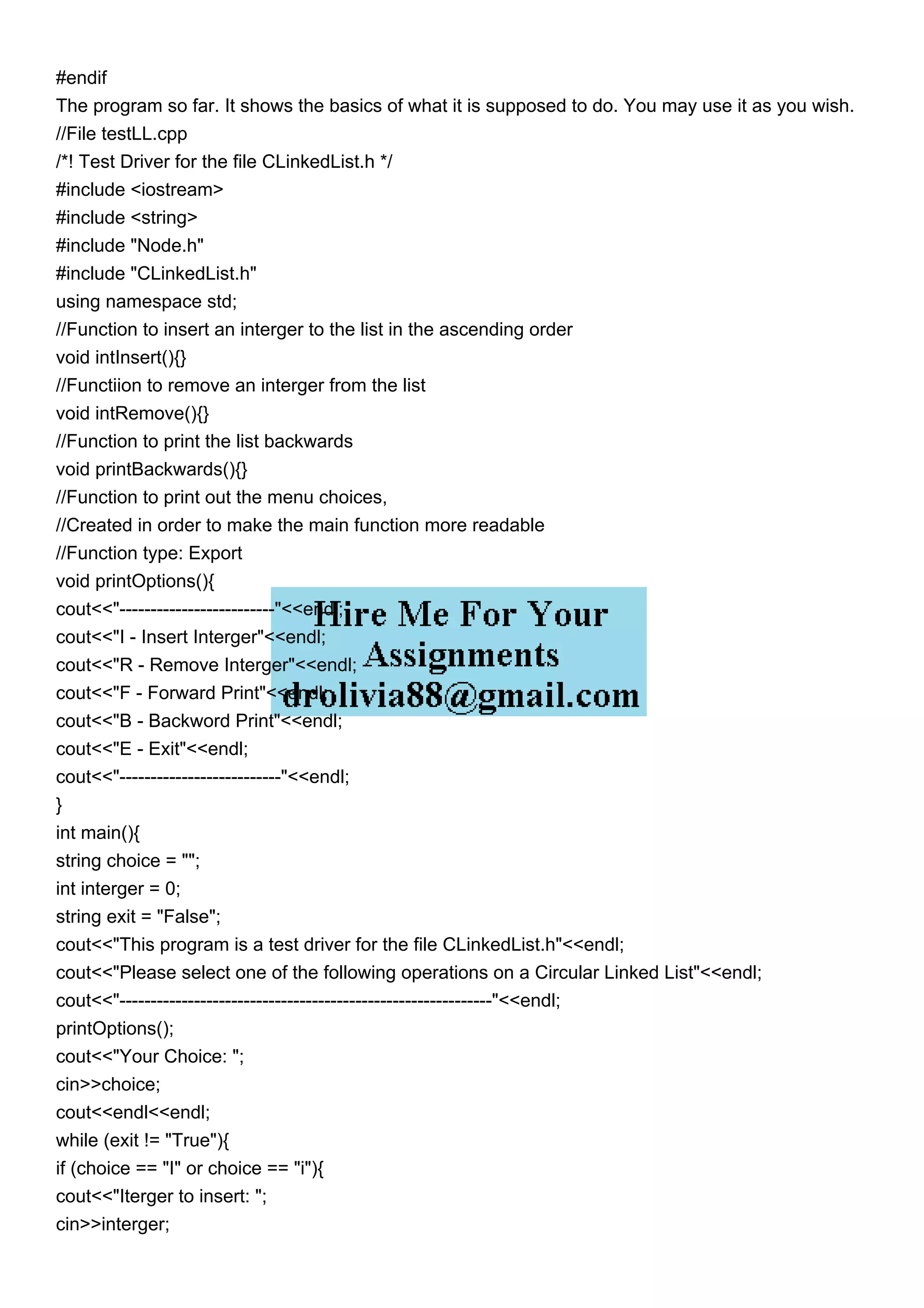 #endif
The program so far. It shows the basics of what it is supposed to do. You may use it as you wish.
//File testLL.cpp
/*! Test Driver for the file CLinkedList.h */
#include <iostream>
#include <string>
#include "Node.h"
#include "CLinkedList.h"
using namespace std;
//Function to insert an interger to the list in the ascending order
void intInsert(){}
//Functiion to remove an interger from the list
void intRemove(){}
//Function to print the list backwards
void printBackwards(){}
//Function to print out the menu choices,
//Created in order to make the main function more readable
//Function type: Export
void printOptions(){
cout<<"-------------------------"<<endl;
cout<<"I - Insert Interger"<<endl;
cout<<"R - Remove Interger"<<endl;
cout<<"F - Forward Print"<<endl;
cout<<"B - Backword Print"<<endl;
cout<<"E - Exit"<<endl;
cout<<"--------------------------"<<endl;
}
int main(){
string choice = "";
int interger = 0;
string exit = "False";
cout<<"This program is a test driver for the file CLinkedList.h"<<endl;
cout<<"Please select one of the following operations on a Circular Linked List"<<endl;
cout<<"------------------------------------------------------------"<<endl;
printOptions();
cout<<"Your Choice: ";
cin>>choice;
cout<<endl<<endl;
while (exit != "True"){
if (choice == "I" or choice == "i"){
cout<<"Iterger to insert: ";
cin>>interger;
 