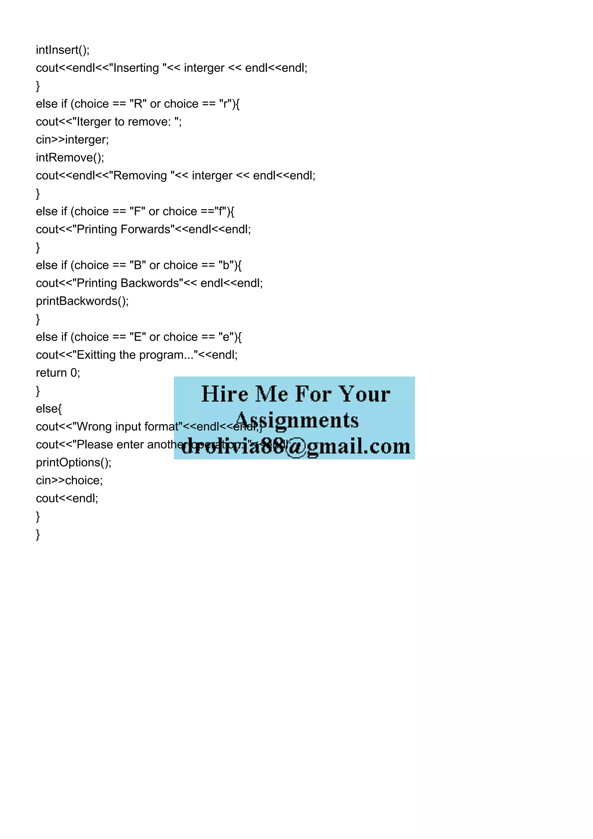 intInsert();
cout<<endl<<"Inserting "<< interger << endl<<endl;
}
else if (choice == "R" or choice == "r"){
cout<<"Iterger to remove: ";
cin>>interger;
intRemove();
cout<<endl<<"Removing "<< interger << endl<<endl;
}
else if (choice == "F" or choice =="f"){
cout<<"Printing Forwards"<<endl<<endl;
}
else if (choice == "B" or choice == "b"){
cout<<"Printing Backwords"<< endl<<endl;
printBackwords();
}
else if (choice == "E" or choice == "e"){
cout<<"Exitting the program..."<<endl;
return 0;
}
else{
cout<<"Wrong input format"<<endl<<endl;}
cout<<"Please enter another operation: "<<endl;
printOptions();
cin>>choice;
cout<<endl;
}
}
 