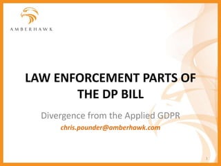 LAW ENFORCEMENT PARTS OF
THE DP BILL
Divergence from the Applied GDPR
chris.pounder@amberhawk.com
1
 
