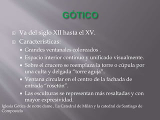  Va del siglo XII hasta el XV.
 Características:
 Grandes ventanales coloreados .
 Espacio interior continuo y unificado visualmente.
 Sobre el crucero se reemplaza la torre o cúpula por
una culta y delgada “torre aguja”.
 Ventana circular en el centro de la fachada de
entrada “rosetón”.
 Las esculturas se representan más resaltadas y con
mayor expresividad.
Iglesia Gótica de notre dame , La Catedral de Milán y la catedral de Santiago de
Compostela
 