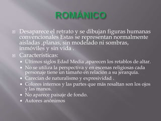  Desaparece el retrato y se dibujan figuras humanas
convencionales Estas se representan normalmente
aisladas ,planas, sin modelado ni sombras,
inmóviles y sin vida .
 Características:
 Últimos siglos Edad Media ,aparecen los retablos de altar.
 No se utiliza la perspectiva y en escenas religiosas cada
personaje tiene un tamaño en relación a su jerarquía.
 Carecían de naturalismo y expresividad .
 Colores internos y las partes que más resaltan son los ojos
y las manos.
 No aparece paisaje de fondo.
 Autores anónimos
 
