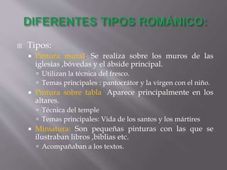  Tipos:
 Pintura mural: Se realiza sobre los muros de las
iglesias ,bóvedas y el ábside principal.
 Utilizan la técnica del fresco.
 Temas principales : pantocrátor y la virgen con el niño.
 Pintura sobre tabla: Aparece principalmente en los
altares.
 Técnica del temple
 Temas principales: Vida de los santos y los mártires
 Miniatura: Son pequeñas pinturas con las que se
ilustraban libros ,biblias etc.
 Acompañaban a los textos.
 