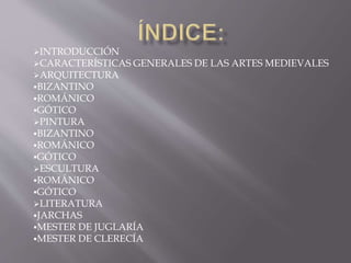 INTRODUCCIÓN
CARACTERÍSTICAS GENERALES DE LAS ARTES MEDIEVALES
ARQUITECTURA
BIZANTINO
ROMÁNICO
GÓTICO
PINTURA
BIZANTINO
ROMÁNICO
GÓTICO
ESCULTURA
ROMÁNICO
GÓTICO
LITERATURA
JARCHAS
MESTER DE JUGLARÍA
MESTER DE CLERECÍA
 