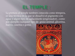 La pintura al temple también conocida como témpera,
es una técnica en la que se disuelve el pigmento con
agua y algún tipo de aglucidante (engrosador) , como
por ejemplo cualquier tipo de grasa animal, glicerina,
huevo, caseína o goma.
 