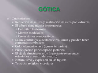  Características:
 Reducción de muros y sustitución de estos por vidrieras
 El dibujo tiene mucha importancia:
 Delimitan las formas
 Marcan modelados
 Crean ritmos compositivos
 La luz contribuye a destacar el volumen y pueden tener
contenidos simbólicos
 Color elemento clave (gamas ternarias)
 Preocupación por el espacio pictórico
 El eje de simetría es muy importante (elementos
orientados al centro del cuadro)
 Naturalismo y expresión en las figuras
 Temática religiosa y profana
 