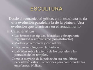 Desde el románico al gótico, en la escultura se da
una evolución paralela a la de la pintura. Una
evolución que terminara en el renacimiento.
 Características:
 Las formas son rígidas, hieráticas y de aparente
ingenuidad o simplicísimo (son abstractas).
 Madera policromada y con relieve.
 Escenas mitológicas o fantásticas.
 Labradas sobre la piedra de los capiteles y las
portadas de los templos.
Como la mayoría de la población era analfabeta
necesitaban estas ilustraciones para comprender las
enseñanzas bíblicas.
 