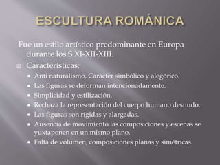 Fue un estilo artístico predominante en Europa
durante los S XI-XII-XIII.
 Características:
 Anti naturalismo. Carácter simbólico y alegórico.
 Las figuras se deforman intencionadamente.
 Simplicidad y estilización.
 Rechaza la representación del cuerpo humano desnudo.
 Las figuras son rígidas y alargadas.
 Ausencia de movimiento las composiciones y escenas se
yuxtaponen en un mismo plano.
 Falta de volumen, composiciones planas y simétricas.
 