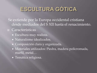 Se extiende por la Europa occidental cristiana
desde mediados del S XII hasta el renacimiento.
 Características
 Escultura muy realista.
 Naturalismo idealizados.
 Composición clara y organizada.
 Materiales utilizados: Piedra, madera policromada,
marfil, metal…
 Temática religiosa.
 