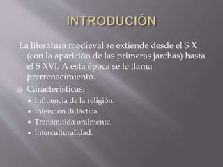 La literatura medieval se extiende desde el S X
(con la aparición de las primeras jarchas) hasta
el S XVI. A esta época se le llama
prerrenacimiento.
 Características:
 Influencia de la religión.
 Intención didáctica.
 Transmitida oralmente.
 Interculturalidad.
 