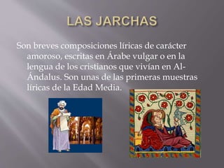 Son breves composiciones líricas de carácter
amoroso, escritas en Árabe vulgar o en la
lengua de los cristianos que vivían en Al-
Ándalus. Son unas de las primeras muestras
líricas de la Edad Media.
 