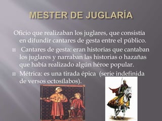 Oficio que realizaban los juglares, que consistía
en difundir cantares de gesta entre el público.
 Cantares de gesta: eran historias que cantaban
los juglares y narraban las historias o hazañas
que había realizado algún héroe popular.
 Métrica: es una tirada épica (serie indefinida
de versos octosílabos).
 