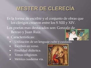 Es la forma de escribir y el conjunto de obras que
los clérigos crearon entre los S XIII y XIV.
Los poetas mas destacados son: Gonzalo de
Berceo y Juan Ruiz.
 Características:
 Utilización de un lenguaje culto y cuidado.
 Escriben en verso.
 Finalidad didáctica.
 Temas religiosos.
 Métrica cuaderna vía.
 