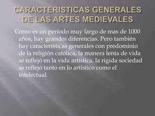 Como es un periodo muy largo de mas de 1000
años, hay grandes diferencias. Pero también
hay características generales con predominio
de la religión católica, la manera lenta de vida
se reflejó en la vida artística, la rígida sociedad
se reflejó tanto en lo artístico como el
intelectual.
 