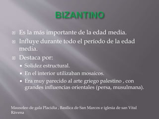  Es la más importante de la edad media.
 Influye durante todo el período de la edad
media.
 Destaca por:
 Solidez estructural.
 En el interior utilizaban mosaicos.
 Era muy parecido al arte griego palestino , con
grandes influencias orientales (persa, musulmana).
Mausoleo de gala Placidia , Basílica de San Marcos e iglesia de san Vital
Rávena
 