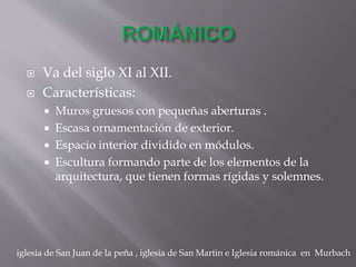  Va del siglo XI al XII.
 Características:
 Muros gruesos con pequeñas aberturas .
 Escasa ornamentación de exterior.
 Espacio interior dividido en módulos.
 Escultura formando parte de los elementos de la
arquitectura, que tienen formas rígidas y solemnes.
iglesia de San Juan de la peña , iglesia de San Martin e Iglesia románica en Murbach
 