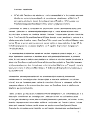 une mise à niveau aisée.


   •   HiPath 4000 Evolution – une solution qui inclut un nouveau logiciel et de nouvelles options de
       déploiement en centre de données afin de permettre une migration vers la téléphonie IP
       convergente, ainsi qu’un châssis de montage en rack « IT-ready », HiPath Access, pour
       l'installation des passerelles et des modules, qui sera lancé prochainement.

Contrairement aux offres UC qui ajoutent des fonctionnalités vocales ultérieurement, les nouvelles
solutions OpenScape UC Server Enterprise et OpenScape UC Server Xpress reposent sur les
produits phares et maintes fois primés de Siemens Enterprise Communications que sont OpenScape
Voice, OpenScape UC Server et OpenScape UC Suite, lesquels forment les éléments centraux de la
solution. Avec cette cinquième version, OpenScape Voice compte plus d'un million d'utilisateurs sous
licence. Elle est largement reconnue comme le premier logiciel de classe opérateur de type SIP de
l'industrie et propose des services de téléphonie sur IP capables de prendre en charge jusqu'à
100 000 utilisateurs.

Les nouvelles offres étant fournies comme des solutions intégrées et prêtes à l'emploi, le TCO, le
temps nécessaire à l'installation et la mise en œuvre sont considérablement réduits, le tout sans
exiger de composants technologiques propriétaires et coûteux, ce qui est un principe fondateur de la
philosophie Open Communications de Siemens Enterprise Communications. Ces solutions peuvent
fonctionner pratiquement dans n'importe quel environnement de téléphonie ou IT existant, y compris
les environnements de téléphonie PBX hérités ou IP de Siemens Enterprise Communications ou de
tout autre fabricant.


Parallèlement, les entreprises bénéficient des économies significatives que permettent les
conférences audio internes (qui évitent de devoir payer le service de conférence à un opérateur
externe), ainsi que des avantages en matière de productivité offerts par la messagerie unifiée, les
services de présence et de numéro unique, tous basés sur OpenScape Voice, la plateforme de
téléphonie qui domine l’industrie.


« Selon une étude que nous avons réalisée récemment, la téléphonie IP, les conférences audio et la
messagerie unifiée restent des priorités pour les CIO et 93 % d'entre eux considèrent que ces
technologies sont très importantes pour accroître la productivité du personnel », déclare Elka Popova,
directrice de programme communications unifiées et collaboration chez Frost and Sullivan, l’un des
plus grands bureaux d’étude de marché. « Avec une solution comme OpenScape UC Server
Enterprise, les entreprises peuvent exploiter ces technologies à leur avantage car elles disposent

                                                                                                2/4
 