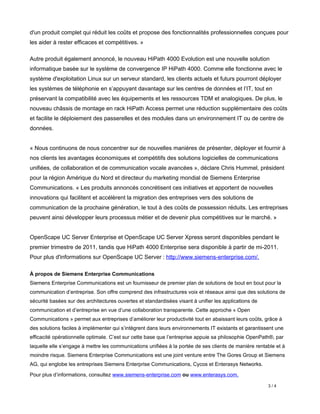 d'un produit complet qui réduit les coûts et propose des fonctionnalités professionnelles conçues pour
les aider à rester efficaces et compétitives. »

Autre produit également annoncé, le nouveau HiPath 4000 Evolution est une nouvelle solution
informatique basée sur le système de convergence IP HiPath 4000. Comme elle fonctionne avec le
système d'exploitation Linux sur un serveur standard, les clients actuels et futurs pourront déployer
les systèmes de téléphonie en s’appuyant davantage sur les centres de données et l’IT, tout en
préservant la compatibilité avec les équipements et les ressources TDM et analogiques. De plus, le
nouveau châssis de montage en rack HiPath Access permet une réduction supplémentaire des coûts
et facilite le déploiement des passerelles et des modules dans un environnement IT ou de centre de
données.


« Nous continuons de nous concentrer sur de nouvelles manières de présenter, déployer et fournir à
nos clients les avantages économiques et compétitifs des solutions logicielles de communications
unifiées, de collaboration et de communication vocale avancées », déclare Chris Hummel, président
pour la région Amérique du Nord et directeur du marketing mondial de Siemens Enterprise
Communications. « Les produits annoncés concrétisent ces initiatives et apportent de nouvelles
innovations qui facilitent et accélèrent la migration des entreprises vers des solutions de
communication de la prochaine génération, le tout à des coûts de possession réduits. Les entreprises
peuvent ainsi développer leurs processus métier et de devenir plus compétitives sur le marché. »


OpenScape UC Server Enterprise et OpenScape UC Server Xpress seront disponibles pendant le
premier trimestre de 2011, tandis que HiPath 4000 Enterprise sera disponible à partir de mi-2011.
Pour plus d'informations sur OpenScape UC Server : http://www.siemens-enterprise.com/.

À propos de Siemens Enterprise Communications
Siemens Enterprise Communications est un fournisseur de premier plan de solutions de bout en bout pour la
communication d’entreprise. Son offre comprend des infrastructures voix et réseaux ainsi que des solutions de
sécurité basées sur des architectures ouvertes et standardisées visant à unifier les applications de
communication et d’entreprise en vue d’une collaboration transparente. Cette approche « Open
Communications » permet aux entreprises d’améliorer leur productivité tout en abaissant leurs coûts, grâce à
des solutions faciles à implémenter qui s’intègrent dans leurs environnements IT existants et garantissent une
efficacité opérationnelle optimale. C’est sur cette base que l’entreprise appuie sa philosophie OpenPath®, par
laquelle elle s’engage à mettre les communications unifiées à la portée de ses clients de manière rentable et à
moindre risque. Siemens Enterprise Communications est une joint venture entre The Gores Group et Siemens
AG, qui englobe les entreprises Siemens Enterprise Communications, Cycos et Enterasys Networks.

Pour plus d’informations, consultez www.siemens-enterprise.com ou www.enterasys.com.

                                                                                                       3/4
 