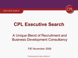 “Finding people who make a difference” CPL Executive Search A Unique Blend of Recruitment and Business Development Consultancy FIE November 2009 