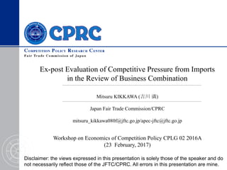 Ex-post Evaluation of Competitive Pressure from Imports
in the Review of Business Combination
Workshop on Economics of Competition Policy CPLG 02 2016A
(23 February, 2017)
Mitsuru KIKKAWA (吉川 満)
Japan Fair Trade Commission/CPRC
mitsuru_kikkawa080f@jftc.go.jp/apec-jftc@jftc.go.jp
Disclaimer: the views expressed in this presentation is solely those of the speaker and do
not necessarily reflect those of the JFTC/CPRC. All errors in this presentation are mine.
 