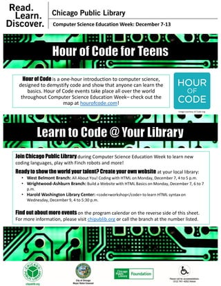 Hour of Code is a one-hour introduction to computer science,
designed to demystify code and show that anyone can learn the
basics. Hour of Code events take place all over the world
throughout Computer Science Education Week– check out the
map at hourofcode.com!
Computer Science Education Week: December 7-13
Image courtesy of Code.org
Join Chicago Public Library during Computer Science Education Week to learn new
coding languages, play with Finch robots and more!
Ready to show the world your talent? Create your own website at your local library:
• West Belmont Branch: All About You! Coding with HTML on Monday, December 7, 4 to 5 p.m.
• Wrightwood-Ashburn Branch: Build a Website with HTML Basics on Monday, December 7, 6 to 7
p.m.
• Harold Washington Library Center: <code>workshop</code> to learn HTML syntax on
Wednesday, December 9, 4 to 5:30 p.m.
Find out about more events on the program calendar on the reverse side of this sheet.
For more information, please visit chipublib.org or call the branch at the number listed.
 