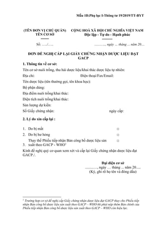 Mẫu 1D.Phụ lục I-Thông tư 19/2019/TT-BYT
(TÊN ĐƠN VỊ CHỦ QUẢN)
TÊN CƠ SỞ
-------
CỘNG HOÀ XÃ HỘI CHỦ NGHĨA VIỆT NAM
Độc lập - Tự do - Hạnh phúc
---------
Số: …../….. .........…, ngày … tháng ... năm 20....
ĐƠN ĐỀ NGHỊ CẤP LẠI GIẤY CHỨNG NHẬN DƯỢC LIỆU ĐẠT
GACP
1. Thông tin về cơ sở:
Tên cơ sở nuôi trồng, thu hái dược liệu/khai thác dược liệu tự nhiên:
Địa chỉ: Điện thoại/Fax/Email:
Tên dược liệu (tên thường gọi, tên khoa học):
Bộ phận dùng:
Địa điểm nuôi trồng/khai thác:
Diện tích nuôi trồng/khai thác:
Sản lượng dự kiến:
Số Giấy chứng nhận: ngày cấp:
2. Lý do xin cấp lại :
1. Do bị mất □
2. Do bị hư hỏng □
3.
Thay thế Phiếu tiếp nhận Bản công bố dược liệu sản
xuất theo GACP - WHO1
□
Kính đề nghị quý cơ quan xem xét và cấp lại Giấy chứng nhận dược liệu đạt
GACP./.
Đại diện cơ sở
.........…, ngày … tháng ... năm 20.....
(Ký, ghi rõ họ tên và đóng dấu)
1
Trường hợp cơ sở đề nghị cấp Giấy chứng nhận dược liệu đạt GACP thay cho Phiếu tiếp
nhận Bản công bố dược liệu sản xuất theo GACP – WHO thì phải nộp thêm Bản chính của
Phiếu tiếp nhận Bản công bố dược liệu sản xuất theo GACP – WHO còn hiệu lực.
 