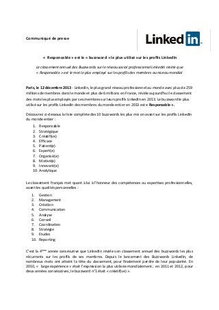 Communiqué de presse

« Responsable » est le « buzzword » le plus utilisé sur les profils LinkedIn
Le classement annuel des Buzzwords sur le réseau social professionnel LinkedIn révèle que
« Responsable » est le mot le plus employé sur les profils des membres au niveau mondial

Paris, le 12 décembre 2013 - LinkedIn, le plus grand réseau professionnel au monde avec plus de 259
millions de membres dans le monde et plus de 6 millions en France, révèle aujourd’hui le classement
des mots les plus employés par ses membres sur leurs profils LinkedIn en 2013. Le buzzword le plus
utilisé sur les profils LinkedIn des membres du monde entier en 2013 est « Responsable ».
Découvrez ci-dessous la liste complète des 10 buzzwords les plus mis en avant sur les profils LinkedIn
du monde entier :
1.
2.
3.
4.
5.
6.
7.
8.
9.
10.

Responsable
Stratégique
Créatif(ve)
Efficace
Patient(e)
Expert(e)
Organisé(e)
Motivé(e)
Innovant(e)
Analytique

Le classement français met quant à lui à l’honneur des compétences ou expertises professionnelles,
avant les qualités personnelles :
1.
2.
3.
4.
5.
6.
7.
8.
9.
10.

Gestion
Management
Création
Communication
Analyse
Conseil
Coordination
Stratégie
Etudes
Reporting

C’est la 4ème année consécutive que LinkedIn révèle son classement annuel des buzzwords les plus
récurrents sur les profils de ses membres. Depuis le lancement des Buzzwords LinkedIn, de
nombreux mots ont atteint la tête du classement, pour finalement perdre de leur popularité. En
2010, « large expérience » était l’expression la plus utilisée mondialement ; en 2011 et 2012, pour
deux années consécutives, le buzzword n°1 était « créatif(ve) ».

 