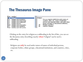 The Thesaurus Image Pane
12
Clicking on the entry for religion as a subheading in the list of hits, you can see
the thesaurus entry describing exactly when “religion” can be used a
subheading
Religion can only be used under names of names of individual persons,
corporate bodies, ethnic groups, educational institutions, and countries, cities,
etc.
 