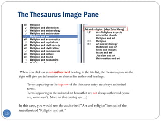 The Thesaurus Image Pane
13
When you click on an unauthorized heading in the hits list, the thesaurus pane on the
right will give you information on choices for authorized headings.
Terms appearing on the top row of the thesaurus entry are always authorized
terms.
Terms appearing in the indented list beneath it are not always authorized (some
are, some aren’t. More on that coming up….)
In this case, you would use the authorized “Art and religion” instead of the
unauthorized “Religion and art.”
 