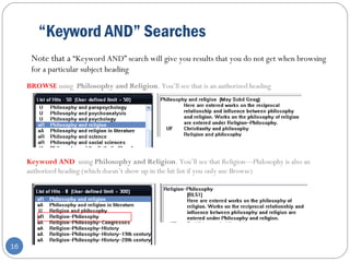 “Keyword AND” Searches
16
Note that a “Keyword AND” search will give you results that you do not get when browsing
for a particular subject heading
BROWSE using Philosophy and Religion. You’ll see that is an authorized heading
Keyword AND using Philosophy and Religion. You’ll see that Religion—Philosophy is also an
authorized heading (which doesn’t show up in the hit list if you only use Browse)
 