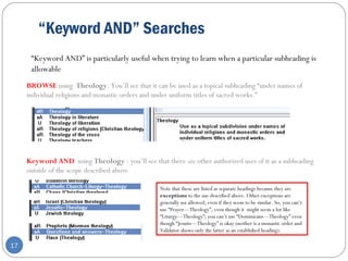 “Keyword AND” Searches
17
“Keyword AND” is particularly useful when trying to learn when a particular subheading is
allowable
BROWSE using Theology. You’ll see that it can be used as a topical subheading “under names of
individual religions and monastic orders and under uniform titles of sacred works.”
Keyword AND using Theology : you’ll see that there are other authorized uses of it as a subheading
outside of the scope described above
Note that these are listed as separate headings because they are
exceptions to the use described above. Other exceptions are
generally not allowed, even if they seem to be similar. So, you can’t
use “Prayer—Theology”, even though it might seem a lot like
“Liturgy—Theology”; you can’t use “Dominicans—Theology” even
though “Jesuits—Theology” is okay (neither is a monastic order and
Validator shows only the latter as an established heading).
 