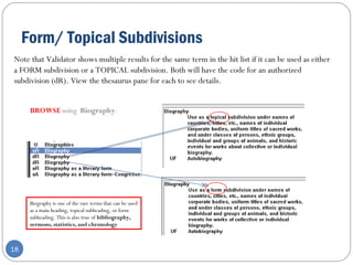 Form/ Topical Subdivisions
18
Note that Validator shows multiple results for the same term in the hit list if it can be used as either
a FORM subdivision or a TOPICAL subdivision. Both will have the code for an authorized
subdivision (dR). View the thesaurus pane for each to see details.
BROWSE using Biography.
Biography is one of the rare terms that can be used
as a main heading, topical subheading, or form
subheading. This is also true of bibliography,
sermons, statistics, and chronology
 