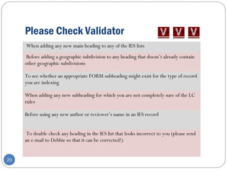 Please Check Validator
20
When adding any new main heading to any of the IES lists
Before adding a geographic subdivision to any heading that doesn’t already contain
other geographic subdivisions
To see whether an appropriate FORM subheading might exist for the type of record
you are indexing
When adding any new subheading for which you are not completely sure of the LC
rules
Before using any new author or reviewer’s name in an IES record
To double check any heading in the IES list that looks incorrect to you (please send
an e-mail to Debbie so that it can be corrected!)
 
