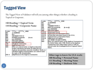 Tagged View
6
Other tags to know for CLA work:
100 Heading = Personal Name
111 Heading = Meeting Name 
130 Heading = Uniform Title
The Tagged View of Validator will tell you (among other things) whether a heading is
Topical or Corporate.
150 Heading = Topical Term
110 Heading = Corporate Name 
 