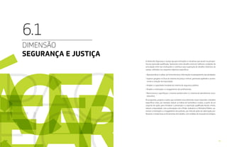 4342
DIMENSÃO
SEGURANÇA E JUSTIÇA
6.1
A dimensão Segurança e Justiça agrupa instituições e iniciativas que atuam na perspec-
tiva da repressão qualificada. Apresenta como desafio construir melhores condições de
articulação entre tais instituições e contribuir para superação de desafios históricos do
campo, refletidos nos seguintes objetivos específicos:
• Operacionalizar e utilizar, de forma intensiva, informações no planejamento das atividades;
• Superar gargalos no fluxo do sistema de justiça criminal, ganhando agilidade e promo-
vendo a redução da impunidade;
• Ampliar a capacidade instalada do sistema de segurança pública;
• Ampliar a motivação e o engajamento dos profissionais;
• Reestruturar e aperfeiçoar o sistema penitenciário e o sistema de atendimento socio-
educativo.
Os programas, projetos e ações que compõem essa dimensão visam responder a desafios
específicos como, por exemplo, reduzir os índices de homicídios e roubos, a partir de um
conjunto de ações para fortalecer a prevenção e a repressão qualificada destes crimes,
reduzir a impunidade, com a articulação com o Poder Judiciário e o Ministério Público, au-
mentar a motivação e o engajamento dos policiais, por meio de ações de valorização pro-
fissional, e modernizas as ferramentas de trabalho, com medidas de inovação tecnológica.
 