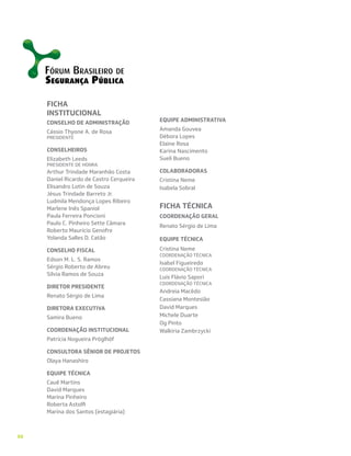 88
FICHA
INSTITUCIONAL
CONSELHO DE ADMINISTRAÇÃO
Cássio Thyone A. de Rosa
PRESIDENTE
CONSELHEIROS
Elizabeth Leeds
PRESIDENTE DE HONRA
Arthur Trindade Maranhão Costa
Daniel Ricardo de Castro Cerqueira
Elisandro Lotin de Souza
Jésus Trindade Barreto Jr.
Ludmila Mendonça Lopes Ribeiro
Marlene Inês Spaniol
Paula Ferreira Poncioni
Paulo C. Pinheiro Sette Câmara
Roberto Maurício Genofre
Yolanda Salles D. Catão
CONSELHO FISCAL
Edson M. L. S. Ramos
Sérgio Roberto de Abreu
Silvia Ramos de Souza
DIRETOR PRESIDENTE
Renato Sérgio de Lima
DIRETORA EXECUTIVA
Samira Bueno
COORDENAÇÃO INSTITUCIONAL
Patrícia Nogueira Pröglhöf
CONSULTORA SÊNIOR DE PROJETOS
Olaya Hanashiro
EQUIPE TÉCNICA
Cauê Martins
David Marques
Marina Pinheiro
Roberta Astolfi
Marina dos Santos (estagiária)
EQUIPE ADMINISTRATIVA
Amanda Gouvea
Débora Lopes
Elaine Rosa
Karina Nascimento
Sueli Bueno
COLABORADORAS
Cristina Neme
Isabela Sobral
FICHA TÉCNICA
COORDENAÇÃO GERAL
Renato Sérgio de Lima
EQUIPE TÉCNICA
Cristina Neme
COORDENAÇÃO TÉCNICA
Isabel Figueiredo
COORDENAÇÃO TÉCNICA
Luís Flávio Sapori
COORDENAÇÃO TÉCNICA
Andreia Macêdo
Cassiana Montesião
David Marques
Michele Duarte
Og Pinto
Walkiria Zambrzycki
 