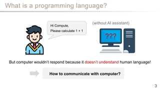 What is a programming language?
How to communicate with computer?
3
Hi Compute,
Please calculate 1 + 1
???
But computer wouldn’t respond because it doesn’t understand human language!
(without AI assistant)
 