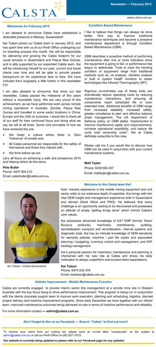 Milestones for February 2015
I am pleased to announce Calsta have established a
dedicated presence in Mackay, Queensland!
Kai Tolson joined our Calsta team in January 2015, and
has spent time with us at our Perth Office undergoing our
on boarding process this month. Kai will be responsible
for delivering and growing the Calsta footprint for our
usual services in Queensland and Papua New Guinea,
and is ably supported by our expanded Calsta team. Kai
will be introducing himself to our past, current and future
clients over time and will be able to provide greater
background on his experience face to face. We have
included Kai’s biography a little further in this newsletter
FYI.
I am also pleased to announce that since our last
newsletter, Calsta passed the milestone of five years
without a recordable injury. We are very proud of this
achievement, as we have performed work across remote
mining operations in Australia, Zambia, Papua New
Guinea and travelled to some exotic locations in China,
Europe and the USA on business. I would like to thank all
of our staff for their continued focus and doing what we
say we will at all times. Some core principles of how we
have achieved this are:
 We foster a culture where there is “Zero
Tolerance” of unsafe acts.
 All Calsta personnel are responsible for the safety of
themselves and those they interact with.
 We think before we act.
Let’s all focus on achieving a safe and prosperous 2015
and helping others do the same.
Pete Butler
Phone: 0437 804 210
Email: peterbutler@calsta.com.au
Newsletter — February 2015
Welcome to the Calsta team Kai!
To remove your name from our mailing list, please send an e-mail titled “unsubscribe” as the subject to
admin@calsta.com.au or call our Perth Office on (08) 9271 9723.
Our website is currently being updated so please refer to our Facebook page for any updates!
Holistic Improvement - Mobile Maintenance Function
Calsta are currently engaged to provide interim senior line management at a remote mine site in Western
Australia with the key focus being to drive performance improvement. This program is being run in conjunction
with the clients corporate support team to improve work execution, planning and scheduling, logistics, discreet
project delivery and machine improvement programs. Since early December we have together with our clients’
team, improved maintenance outcomes being delivered on-site in terms of machine performance and reliability.
For more information contact — admin@calsta.com.au
Condition Based Maintenance
I like to believe that things can always be done
better. One way to improve traditional
maintenance techniques and become a proactive
maintenance department is through Condition
Based Maintenance (CBM).
CBM describes a proactive method of performing
maintenance after one or more indicators show
the equipment is going to fail, or performance has
begun to deteriorate. Tools to track the trending
condition of equipment range from traditional
methods such as, oil analysis, vibration analysis
or built in system health monitors to newer
technologies like Infrared Thermography (IRT).
Rigorous co-ordinated use of these tools can
dramatically reduce operating costs by reducing
maintenance interactions, and ensuring all
components reach scheduled life or even
extended lives. Additional benefits of CBM range
from increased reliability, increased safety,
greater compliance to plan and effective balance
sheet management. The US Department of
Defence policy on CBM states “implemented to
improve maintenance agility and responsiveness,
increase operational availability, and reduce life
cycle total ownership costs”. We at Calsta
definitely subscribe to this view.
Please call me if you would like to discuss how
CBM can be used in conjunction with your current
maintenance systems.
Matt Taylor
Phone: 0439 993 457
Email: matttaylor@calsta.com.au
Kais’ industry experience in the mobile mining equipment and civil
sector adds to our extensive depth of expertise. Kai brings with him
vital OEM insight and management experience both in Queensland
and abroad (West Africa and PNG). He believes that every
challenge is an opportunity waiting to be discovered and possesses
an attitude of simply “getting things done” which mirrors Calsta’s
core values.
Kai possesses advanced knowledge of CAT EMP (former Terex/
Bucyrus products), machinery maintenance, auditing,
demobilisation transport and remobilisation, internal systems and
diagnostic tools. Kai has an intricate knowledge of OEM standards
for warranty policies, machine / part life cycles and associated
planning / budgeting, inventory control and management, and WIP
backlog management.
Kai’s personal passion for machinery maintenance and planning is
intertwined with his new role at Calsta and drives his daily
motivation to always outperform and exceed client expectations.
Kai Tolson
Phone: 0474 535 478
Email: kaitolson@calsta.com.au
Don’t forget to like us on Facebook — Search “Calsta” to find out more!
Kai Tolson—Calsta Queensland
www.calsta.com.au
 