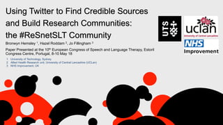 Bronwyn Hemsley 1, Hazel Roddam 2, Jo Fillingham 3
Paper Presented at the 10th European Congress of Speech and Language Therapy, Estoril
Congress Centre, Portugal, 8-10 May 18
Using Twitter to Find Credible Sources
and Build Research Communities:
the #ReSnetSLT Community
1 University of Technology, Sydney
2 Allied Health Research unit, University of Central Lancashire (UCLan)
3 NHS Improvement, UK
 