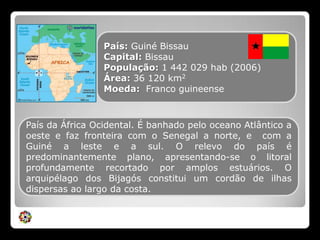 País: Guiné BissauCapital: BissauPopulação: 1 442 029 hab (2006) Área: 36 120 km2Moeda:  Franco guineense País da África Ocidental. É banhado pelo oceano Atlântico a oeste e faz fronteira com o Senegal a norte, e  com a Guiné a leste e a sul. O relevo do país é predominantemente plano, apresentando-se o litoral profundamente recortado por amplos estuários. O arquipélago dos Bijagós constitui um cordão de ilhas dispersas ao largo da costa.