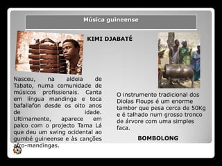 KIMI DJABATÉNasceu, na aldeia de Tabato, numa comunidade de músicos profissionais. Canta em língua mandinga e toca bafallafon desde os oito anos de idade. Ultimamente, aparece em palco com o projecto Tama Lá que deu um swing ocidental ao gumbé guineense e às canções afro-mandingas.O instrumento tradicional dos DiolasFloups é um enorme tambor que pesa cerca de 50Kg e é talhado num grosso tronco de árvore com uma simples faca.BOMBOLONG