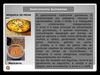 Gastronomia Guineense.MOQUECA DE PEIXEA gastronomia tradicional guineense é caracterizada por paladares intensos e apimentados, onde o limão e a malagueta são condimentos indispensáveis.O arroz é a base principal da alimentação dos guineenses, e quando cozinhado, é comummente designado por bianda, ao qual se adiciona o mafé, nome atribuído aos molhos e caldos, geralmente feitos com peixe, mariscos, galinha ou carne.O chabéue o óleo de palma são as gorduras vegetais de eleição, utilizadas por todas as etnias da Guiné-Bissau. A mancarra é outra oleaginosa empregue frequentemente em molhos.No que diz respeito aos legumes, recorre-se geralmente ao baguitche, à candjae ao djagatupara acompanhar o arroz e o mafé.Mancarra