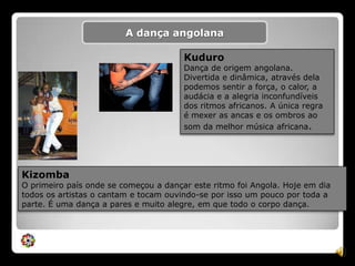 A dança angolanaKuduroDança de origem angolana. Divertida e dinâmica, através dela podemos sentir a força, o calor, a audácia e a alegria inconfundíveis dos ritmos africanos. A única regra é mexer as ancas e os ombros ao som da melhor música africana.KizombaO primeiro país onde se começou a dançar este ritmo foi Angola. Hoje em dia todos os artistas o cantam e tocam ouvindo-se por isso um pouco por toda a parte. É uma dança a pares e muito alegre, em que todo o corpo dança.