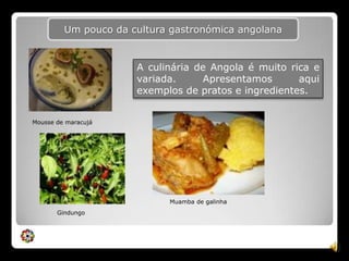 Um pouco da cultura gastronómica angolanaA culinária de Angola é muito rica e variada. Apresentamos aqui exemplos de pratos e ingredientes.Mousse de maracujáMuamba de galinhaGindungo