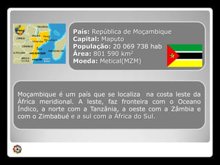 País: República de MoçambiqueCapital: MaputoPopulação: 20 069 738 habÁrea: 801 590 km2Moeda: Metical(MZM)Moçambique é um país que se localiza  na costa leste da África meridional. A leste, faz fronteira com o Oceano Índico, a norte com a Tanzânia, a oeste com a Zâmbia e com o Zimbabué e a sul com a África do Sul.