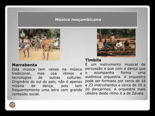 TimbilaÉ um instrumento musical de percussão e que com a dança que o acompanha forma uma autêntica orquestra. A orquestra pode ser formada por cerca de 18 a 23 instrumentos e cerca de 10 a 20 dançarinos. A orquestra mais célebre deste ritmo é a de Zavala.MarrabentaEsta música tem raízes na música tradicional, mas usa ritmos e tecnologias de outras culturas. Originária do sul do país, não é apenas música de dança, pois tem frequentemente uma letra com grande conteúdo social.